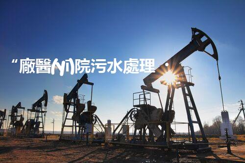 “廠醫(yī)院污水處理，綠色守護健康防線”